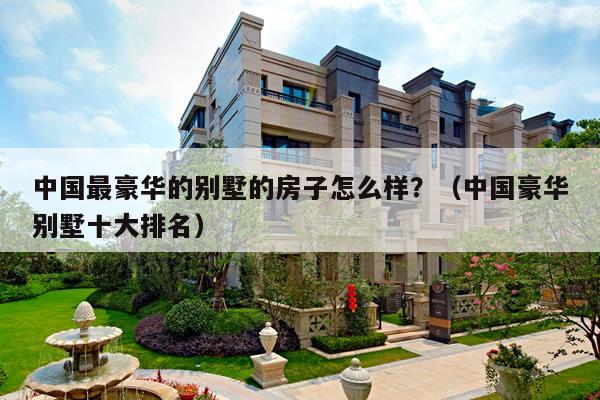 中国最豪华的别墅的房子怎么样？（中国豪华别墅十大排名）